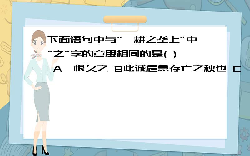 下面语句中与“辍耕之垄上”中“之”字的意思相同的是( ) A怅恨久之 B此诚危急存亡之秋也 C吾欲之南海D先天下之忧而忧