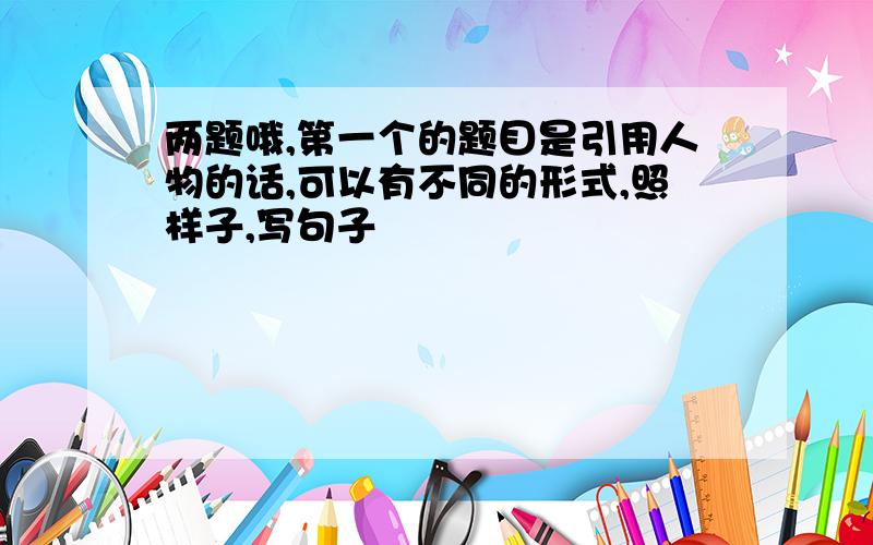 两题哦,第一个的题目是引用人物的话,可以有不同的形式,照样子,写句子