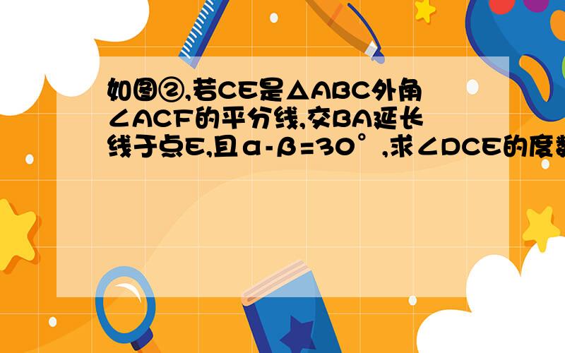 如图②,若CE是△ABC外角∠ACF的平分线,交BA延长线于点E,且α-β=30°,求∠DCE的度数