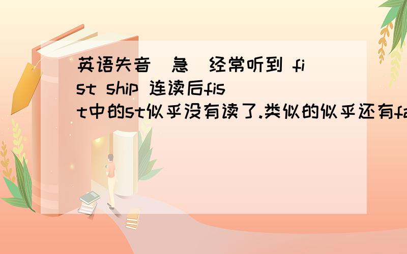 英语失音（急）经常听到 fist ship 连读后fist中的st似乎没有读了.类似的似乎还有fastest ship ,largest ship.是我听的失误还是事实就将st这两个音吞了?经常听到that the连读时好像听到时两个the the在