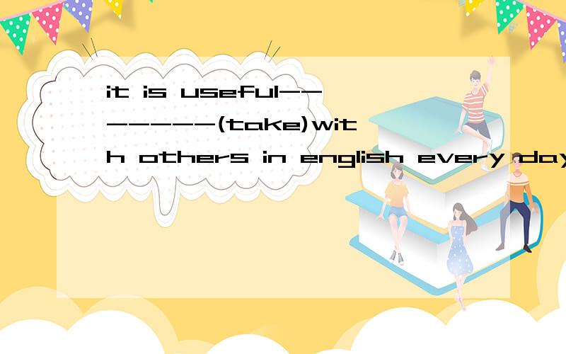 it is useful-------(take)with others in english every day应该是taking还是to take