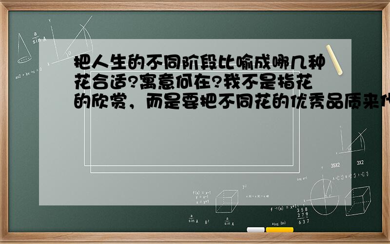 把人生的不同阶段比喻成哪几种花合适?寓意何在?我不是指花的欣赏，而是要把不同花的优秀品质来代表人生的不同阶段从童年到老年