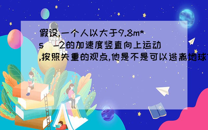 假设,一个人以大于9.8m*s^-2的加速度竖直向上运动,按照失重的观点,他是不是可以逃离地球?当加速度a=g,处于完全失重状态那么a>g,人就会飘起来?