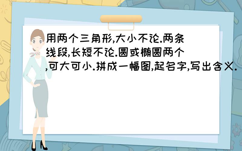 用两个三角形,大小不论.两条线段,长短不论.圆或椭圆两个,可大可小.拼成一幅图,起名字,写出含义.