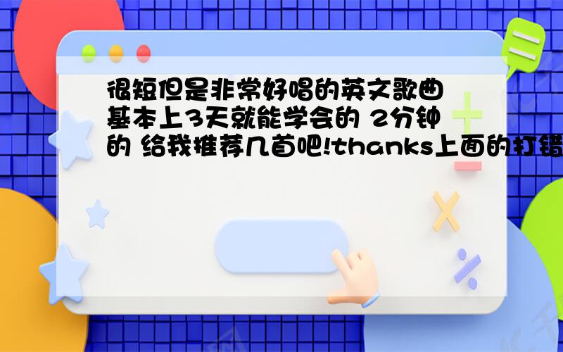 很短但是非常好唱的英文歌曲 基本上3天就能学会的 2分钟的 给我推荐几首吧!thanks上面的打错了!