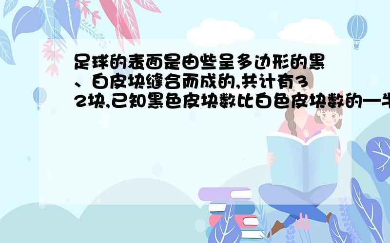 足球的表面是由些呈多边形的黑、白皮块缝合而成的,共计有32块,已知黑色皮块数比白色皮块数的—半多2,问两种颜色的皮块各有多少?