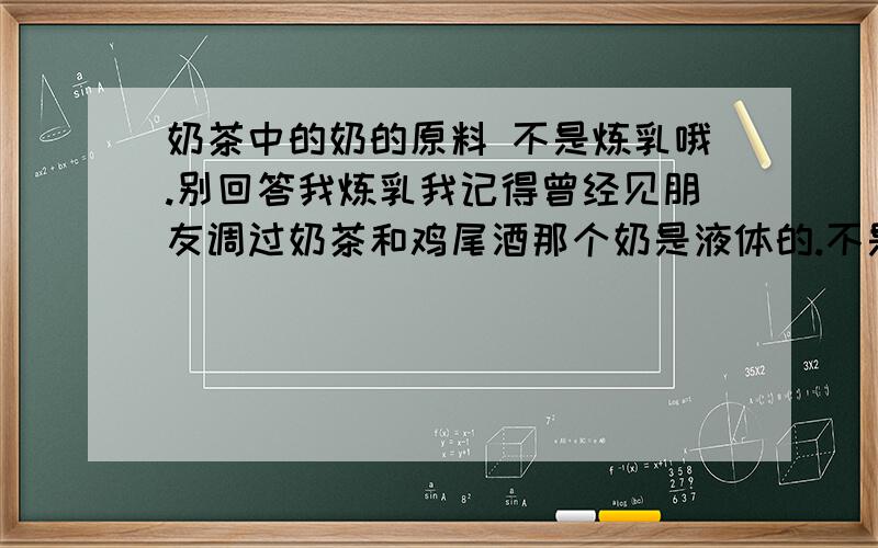 奶茶中的奶的原料 不是炼乳哦.别回答我炼乳我记得曾经见朋友调过奶茶和鸡尾酒那个奶是液体的.不是炼乳.炼乳是固体但是那个奶也是像炼乳这样的罐子装起来的.一打开就可以倒出液体的