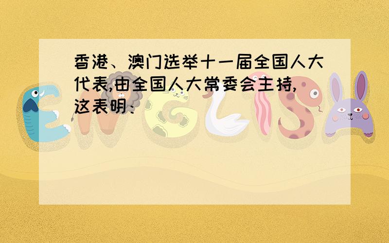 香港、澳门选举十一届全国人大代表,由全国人大常委会主持,这表明：