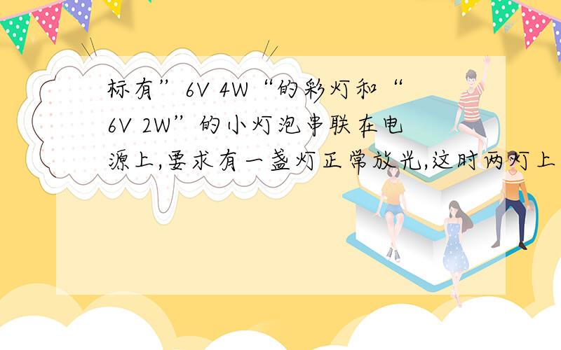 标有”6V 4W“的彩灯和“6V 2W”的小灯泡串联在电源上,要求有一盏灯正常放光,这时两灯上消耗的实际功率分别为