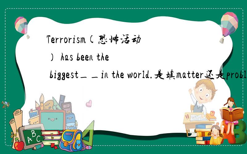Terrorism(恐怖活动） has been the biggest__in the world.是填matter还是problem?