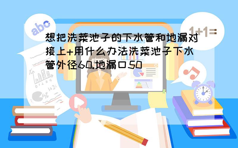 想把洗菜池子的下水管和地漏对接上+用什么办法洗菜池子下水管外径60.地漏口50