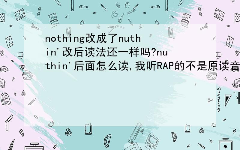 nothing改成了nuthin'改后读法还一样吗?nuthin'后面怎么读,我听RAP的不是原读音!ing变成in读音不是一样吗？