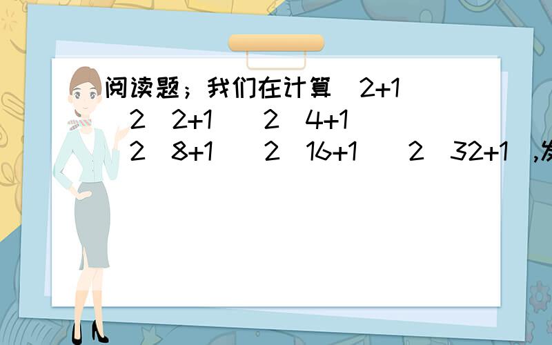 阅读题；我们在计算（2+1)(2^2+1)(2^4+1)(2^8+1)(2^16+1)(2^32+1),发现直接运算很麻烦,如果在算式前乘以（2-1）,即1,原算式的值不变,而且还使整个算是能用乘法公式计算,解答过程如下；原式=（2-1）（