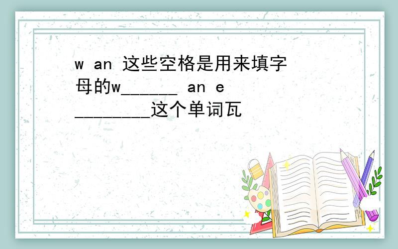 w an 这些空格是用来填字母的w______ an e________这个单词瓦