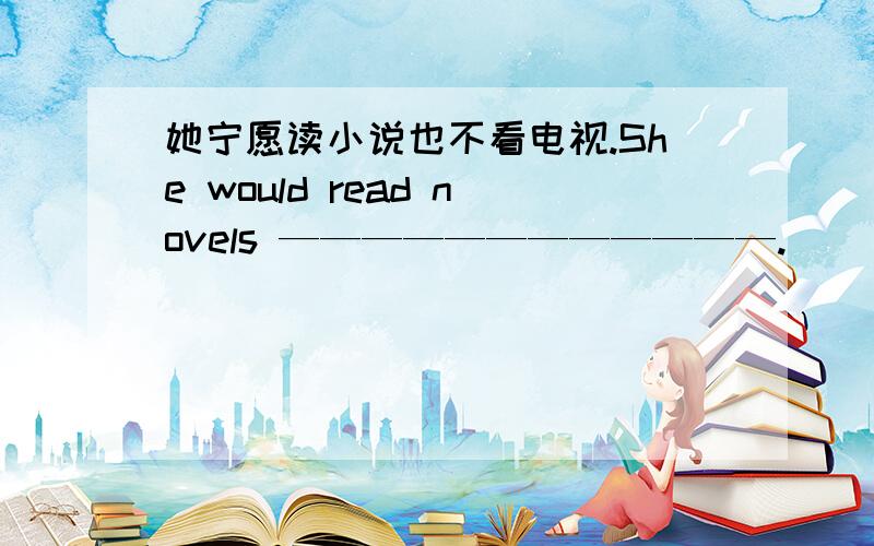 她宁愿读小说也不看电视.She would read novels ————————————.