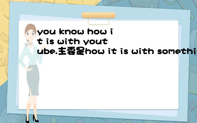 you know how it is with youtube.主要是how it is with something 的意思