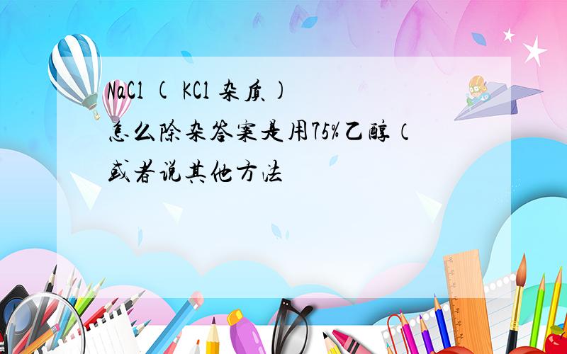 NaCl ( KCl 杂质)怎么除杂答案是用75%乙醇（或者说其他方法