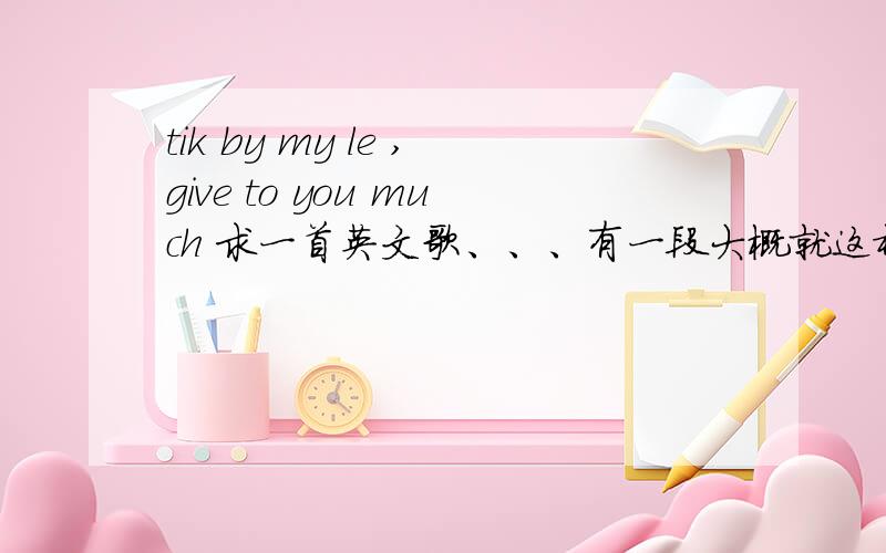 tik by my le ,give to you much 求一首英文歌、、、有一段大概就这样 小弟英文很不好