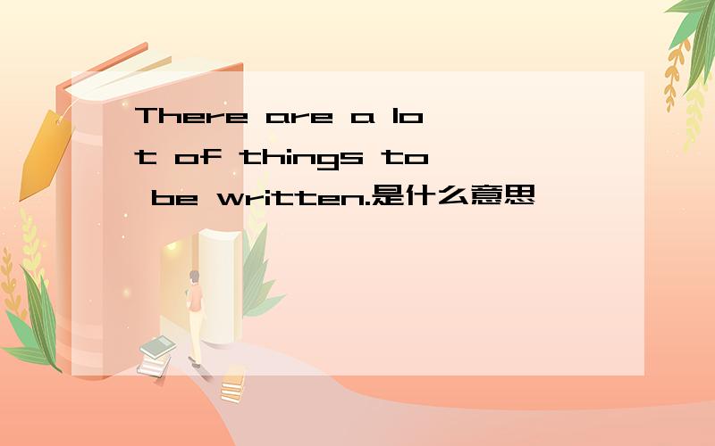 There are a lot of things to be written.是什么意思