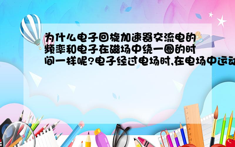 为什么电子回旋加速器交流电的频率和电子在磁场中绕一圈的时间一样呢?电子经过电场时,在电场中运动的时间难道不是越来越短吗,那为啥电子绕磁场周期就是交流电方向改变一次的时间呢?