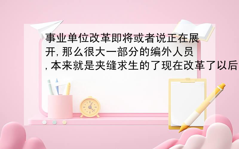 事业单位改革即将或者说正在展开,那么很大一部分的编外人员,本来就是夹缝求生的了现在改革了以后,那么作为编外人员有何说法?麻烦具体点,建设局的编外人员