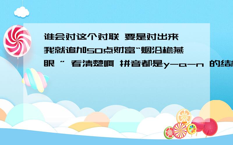 谁会对这个对联 要是对出来 我就追加50点财富“烟沿檐燕眼 ” 看清楚啊 拼音都是y-a-n 的结构 这句话的意思是：烟沿着屋檐进到了燕子的眼睛