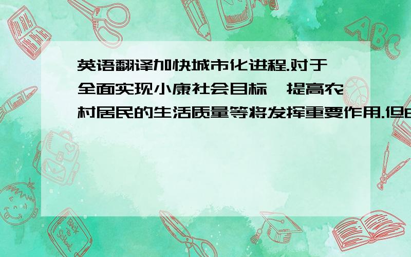 英语翻译加快城市化进程.对于全面实现小康社会目标,提高农村居民的生活质量等将发挥重要作用.但由于“重建设、轻保护”的传统观念影响,对推进城市化进程中的环境问题,我们必须引起