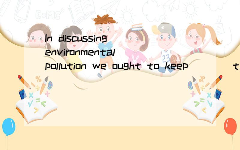 In discussing environmental pollution we ought to keep ___ the point of concern.