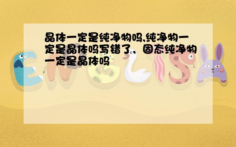 晶体一定是纯净物吗,纯净物一定是晶体吗写错了，固态纯净物一定是晶体吗