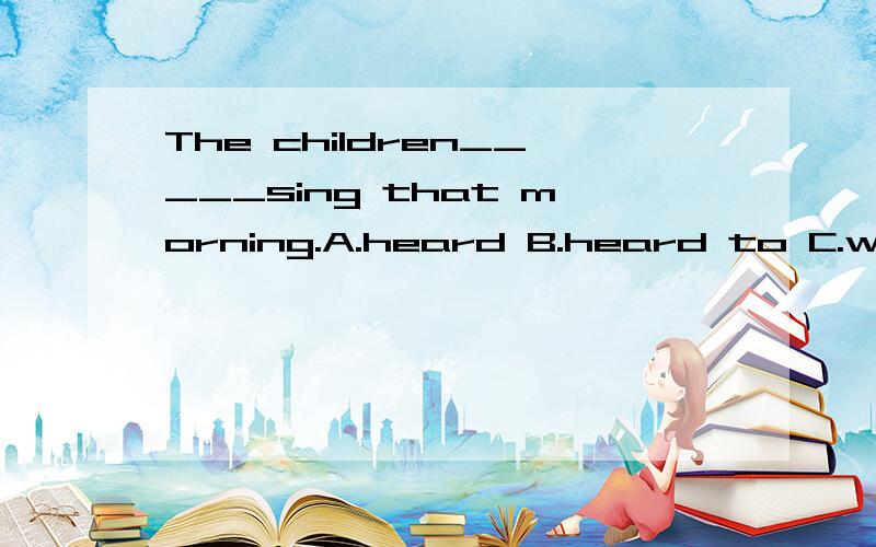 The children_____sing that morning.A.heard B.heard to C.was heard D.was heard to E.were heard to