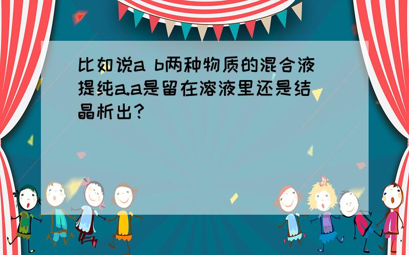 比如说a b两种物质的混合液提纯a.a是留在溶液里还是结晶析出?