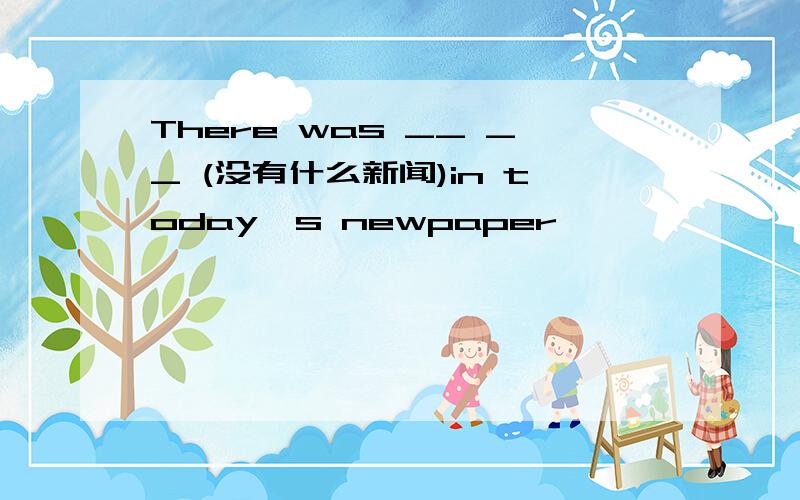 There was __ __ (没有什么新闻)in today's newpaper