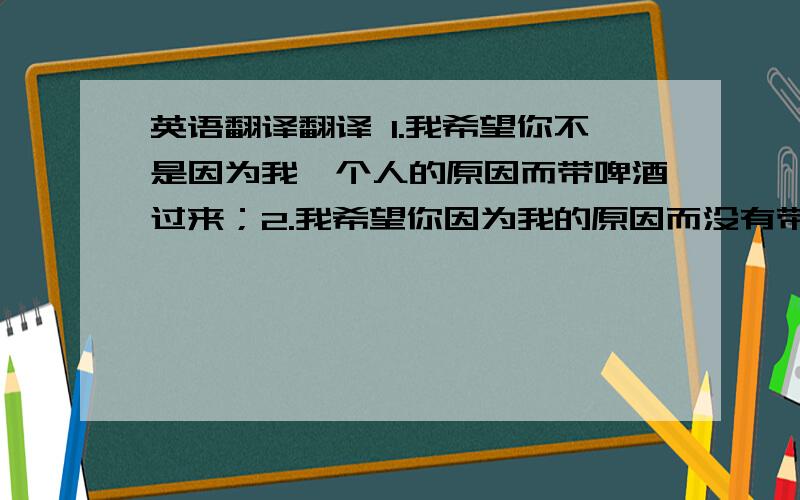 英语翻译翻译 1.我希望你不是因为我一个人的原因而带啤酒过来；2.我希望你因为我的原因而没有带啤酒过来.请问到底是哪个翻译?为什么?