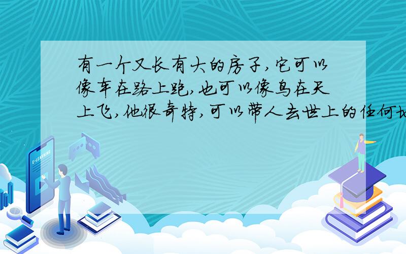 有一个又长有大的房子,它可以像车在路上跑,也可以像鸟在天上飞,他很奇特,可以带人去世上的任何地方.请问他是什么东西?