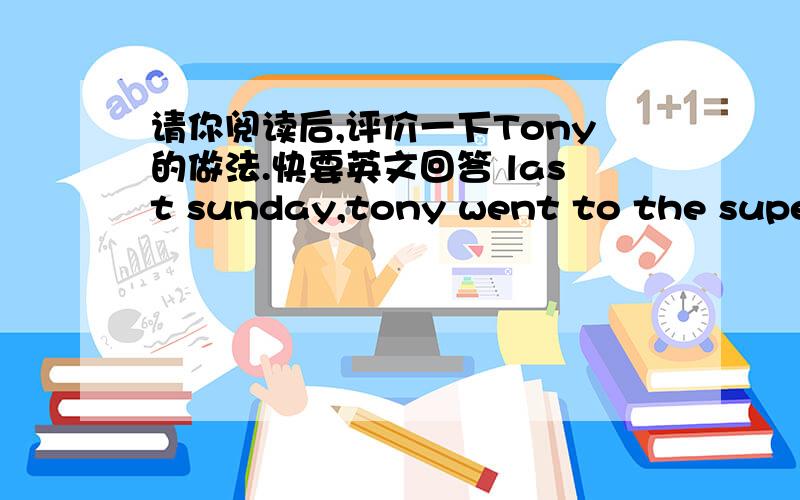 请你阅读后,评价一下Tony的做法.快要英文回答 last sunday,tony went to the supermarket.on the way ,he saw an oid man get hit by a car.he fell down and legs was bleeding.the man was shouting.tony went to help him.he called 120.then,the