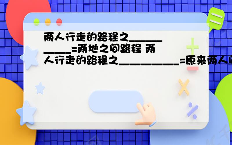 两人行走的路程之___________=两地之间路程 两人行走的路程之___________=原来两人间距顺水路程=__________,其中静水速度+__________=顺水速度,__________-水流速度=逆水速度.工作时间=工作量/工作效率,