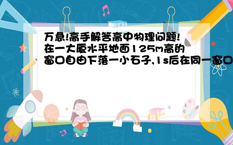 万急!高手解答高中物理问题!在一大厦水平地面125m高的窗口自由下落一小石子,1s后在同一窗口另一石子必须至少以多大的初速度竖直向下抛出,才能使两石子在空中相遇?（g取10m/s^2）请高手们