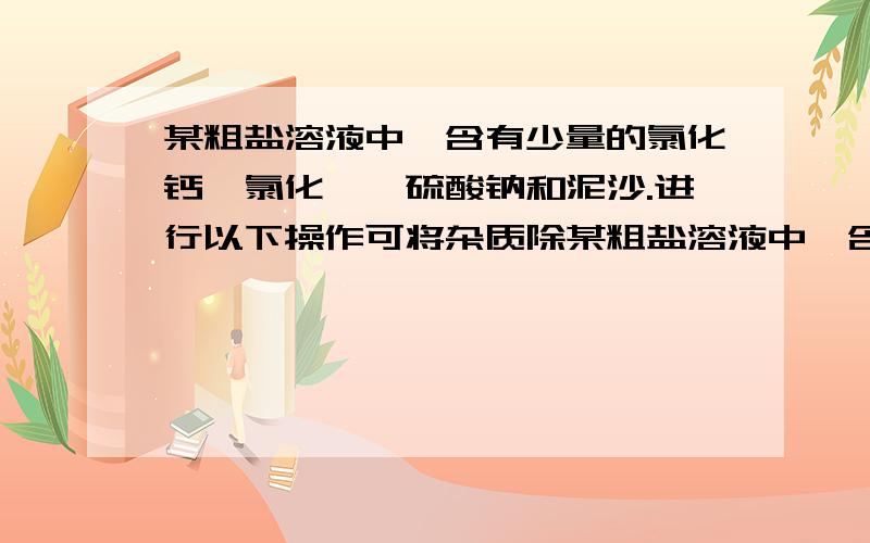 某粗盐溶液中,含有少量的氯化钙,氯化镁,硫酸钠和泥沙.进行以下操作可将杂质除某粗盐溶液中,含有少量的氯化钙、氯化镁、硫酸钠和泥沙.进行以下操作可将杂质除去：①过滤；②加适量盐