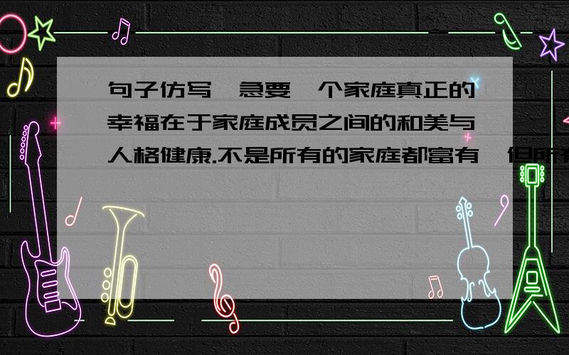 句子仿写,急要一个家庭真正的幸福在于家庭成员之间的和美与人格健康.不是所有的家庭都富有,但所有的家庭都可以快乐；___________________,________________.所以,心灵倦怠的时候,你应该想到还有