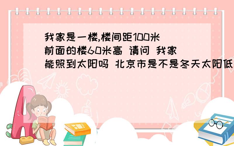 我家是一楼,楼间距100米 前面的楼60米高 请问 我家能照到太阳吗 北京市是不是冬天太阳低呢 夏天采光会不会好一些?