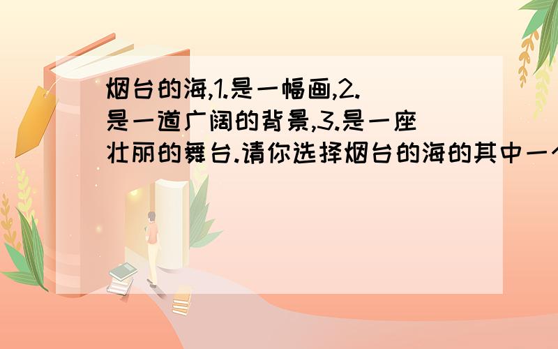 烟台的海,1.是一幅画,2.是一道广阔的背景,3.是一座壮丽的舞台.请你选择烟台的海的其中一个特点,用课文中或课外书中的资料,向来自台湾的客人作一番介绍.快啊,我等.