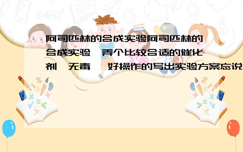 阿司匹林的合成实验阿司匹林的合成实验,弄个比较合适的催化剂,无毒 ,好操作的写出实验方案忘说了 催化剂不能用浓硫酸