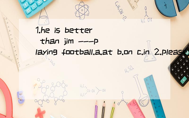 1.he is better than jim ---playing football.a.at b.on c.in 2.please come to the---office.a.teachers' b.teacher's