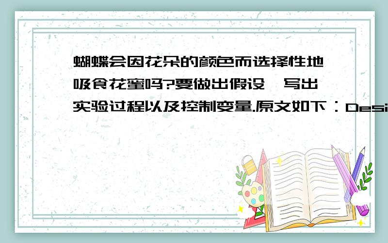 蝴蝶会因花朵的颜色而选择性地吸食花蜜吗?要做出假设,写出实验过程以及控制变量.原文如下：Design an experiment that would determine if butterflies are selective in which they visit on the color of the flower.State