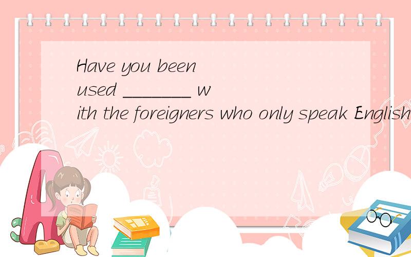 Have you been used _______ with the foreigners who only speak English A.staying B.to stay C.for staying D.to staying 选什么?为什么呢?