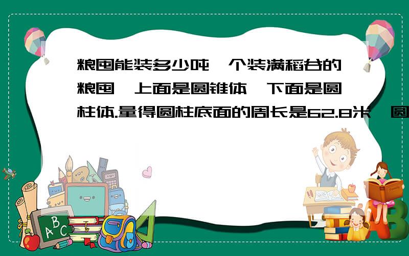 粮囤能装多少吨一个装满稻谷的粮囤,上面是圆锥体,下面是圆柱体.量得圆柱底面的周长是62.8米,圆锥的高是1.2米.这个粮囤能装稻谷多少立方米?如果每立方米稻谷重50千克,这个粮囤能装稻谷多