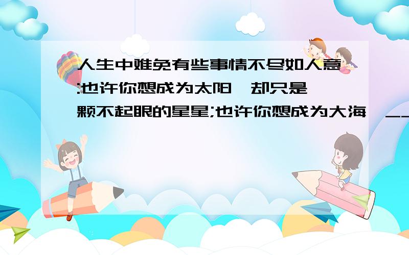 人生中难免有些事情不尽如人意:也许你想成为太阳,却只是一颗不起眼的星星;也许你想成为大海,___________________;___________________,却只是一根细弱的小草.这个时候,请不要失去人生的方向.