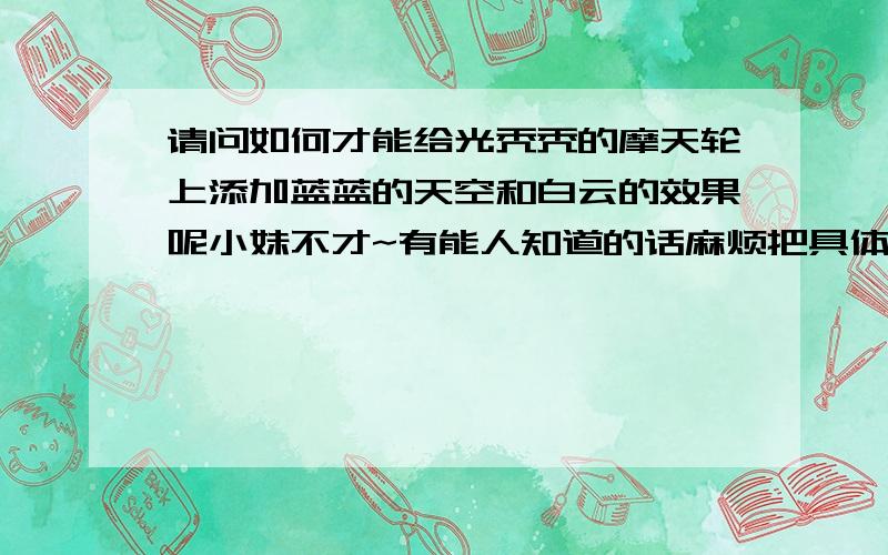 请问如何才能给光秃秃的摩天轮上添加蓝蓝的天空和白云的效果呢小妹不才~有能人知道的话麻烦把具体p的部奏也一起告诉我啊（带图最好）小妹感激不尽