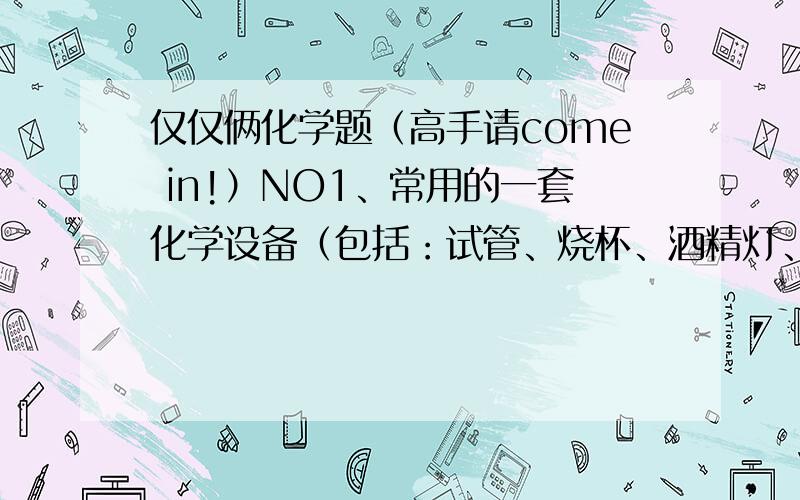 仅仅俩化学题（高手请come in!）NO1、常用的一套化学设备（包括：试管、烧杯、酒精灯、蒸发皿、坩埚、坩埚钳、试剂瓶、广口瓶、漏斗、分液漏斗、单孔橡皮塞、双孔橡皮塞、导管）NO2、