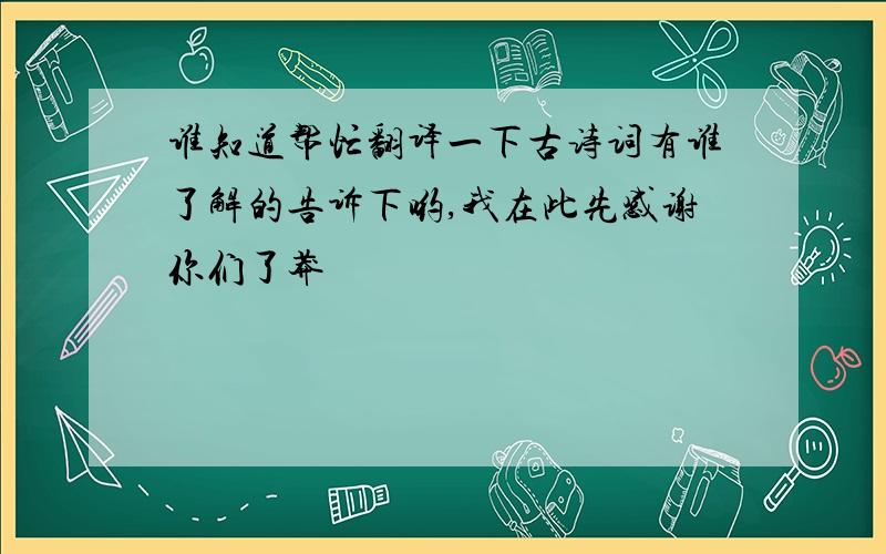 谁知道帮忙翻译一下古诗词有谁了解的告诉下哟,我在此先感谢你们了莽